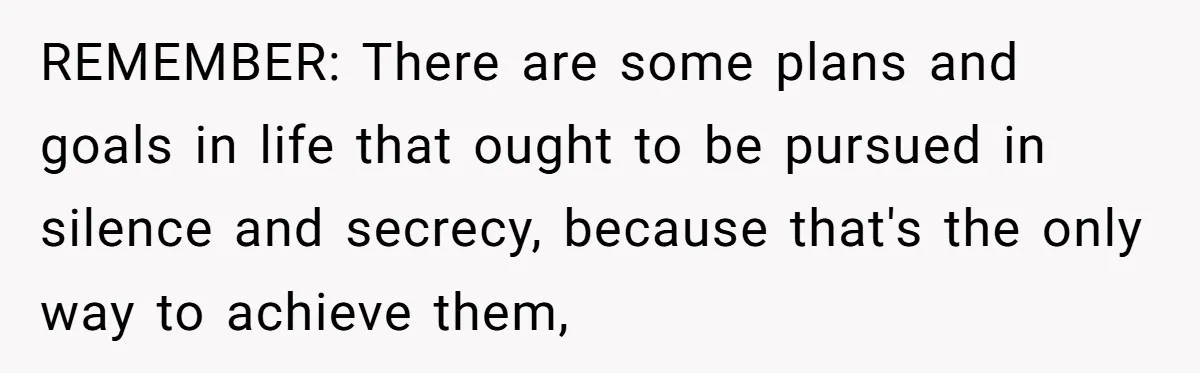 REMEMBER: There are some plans and goals in life that ought to be pursued in silence and secrecy, because that's the only way to achieve them,