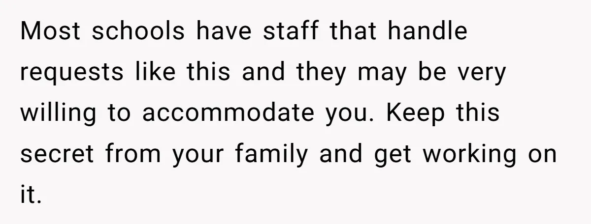 Most schools have staff that handle requests like this and they may be very willing to accommodate you. Keep this secret from your family and get working on it.