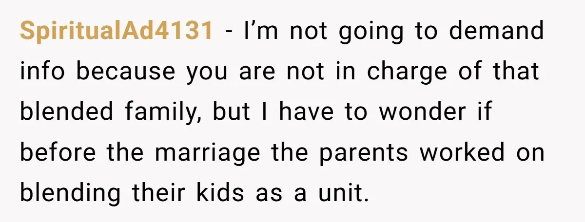 SpiritualAd4131 − I’m not going to demand info because you are not in charge of that blended family, but I have to wonder if before the marriage the parents worked...