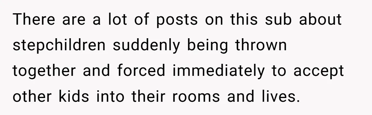 There are a lot of posts on this sub about stepchildren suddenly being thrown together and forced immediately to accept other kids into their rooms and lives.