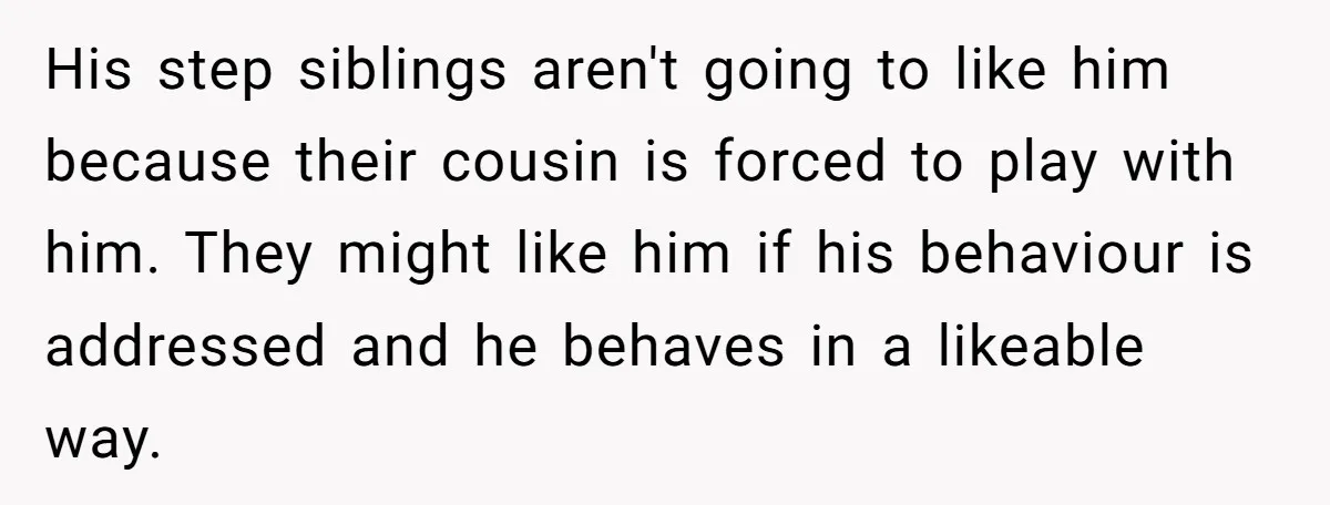 His step siblings aren't going to like him because their cousin is forced to play with him. They might like him if his behaviour is addressed and he behaves in...