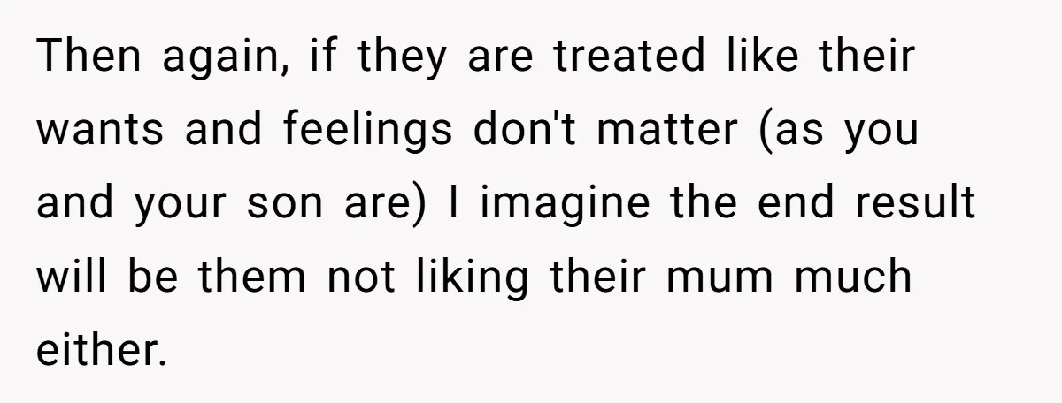 Then again, if they are treated like their wants and feelings don't matter (as you and your son are) I imagine the end result will be them not liking their...