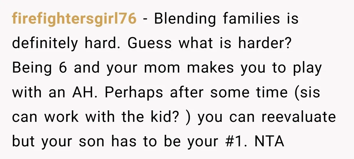 firefightersgirl76 − Blending families is definitely hard. Guess what is harder? Being 6 and your mom makes you to play with an AH. Perhaps after some time (sis can work...