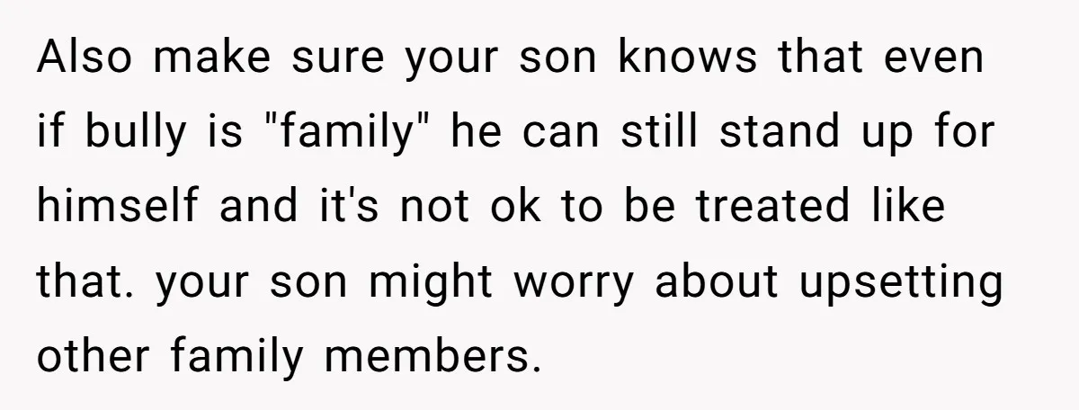 Also make sure your son knows that even if bully is "family" he can still stand up for himself and it's not ok to be treated like that. your son...
