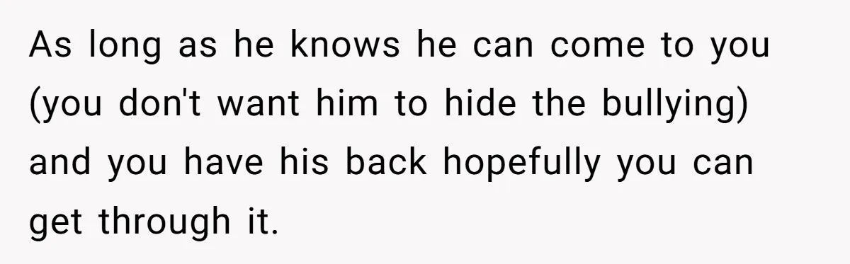As long as he knows he can come to you (you don't want him to hide the bullying) and you have his back hopefully you can get through it.