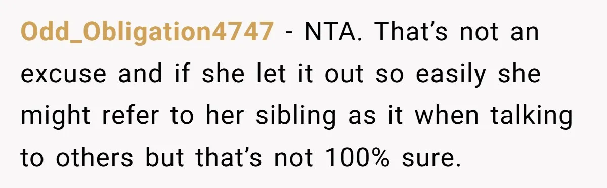 Odd_Obligation4747 − NTA. That’s not an excuse and if she let it out so easily she might refer to her sibling as it when talking to others but that’s not...