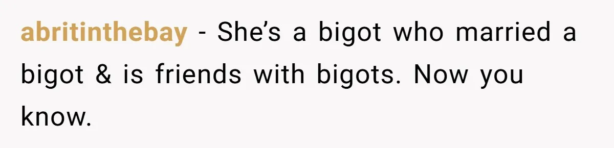 abritinthebay − She’s a bigot who married a bigot & is friends with bigots. Now you know.
