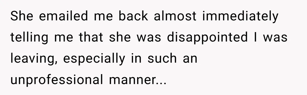 She emailed me back almost immediately telling me that she was disappointed I was leaving, especially in such an unprofessional manner...