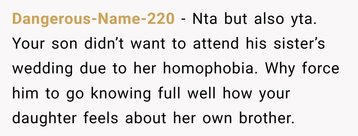 Dangerous-Name-220 − Nta but also yta. Your son didn’t want to attend his sister’s wedding due to her homophobia. Why force him to go knowing full well how your daughter...