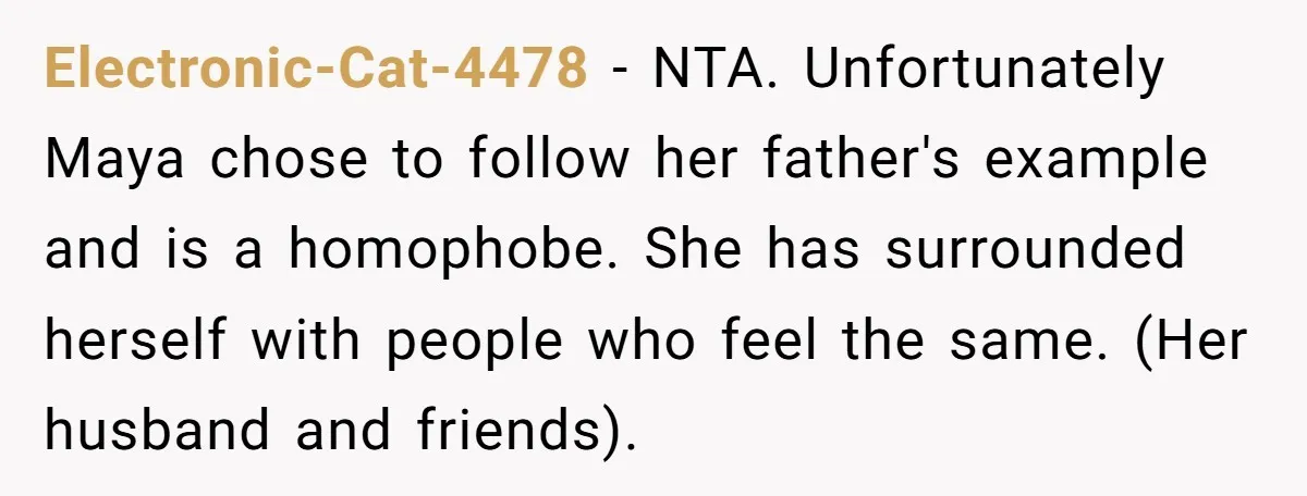 Electronic-Cat-4478 − NTA. Unfortunately Maya chose to follow her father's example and is a homophobe. She has surrounded herself with people who feel the same. (Her husband and friends).