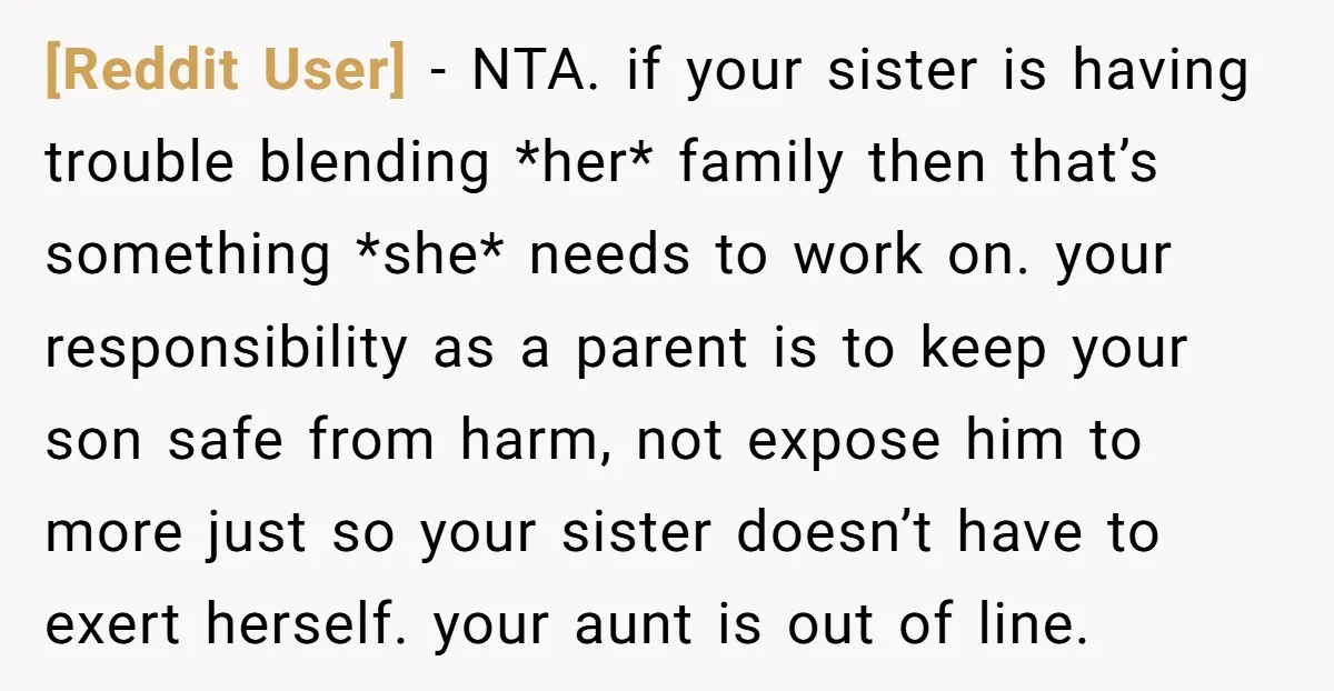 [Reddit User] − NTA. if your sister is having trouble blending *her* family then that’s something *she* needs to work on. your responsibility as a parent is to keep your...