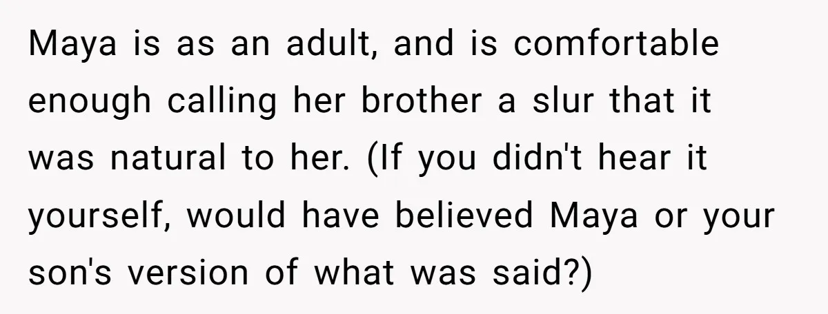 Maya is as an adult, and is comfortable enough calling her brother a slur that it was natural to her. (If you didn't hear it yourself, would have believed Maya...