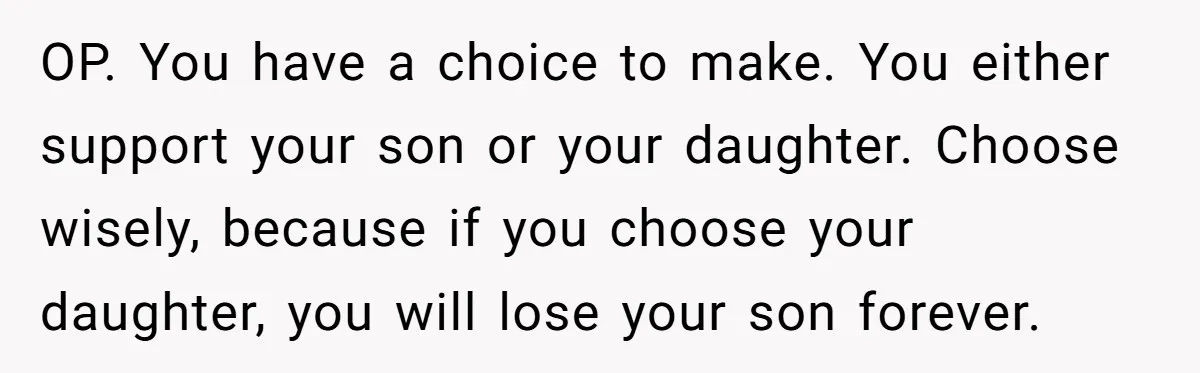 OP. You have a choice to make. You either support your son or your daughter. Choose wisely, because if you choose your daughter, you will lose your son forever.