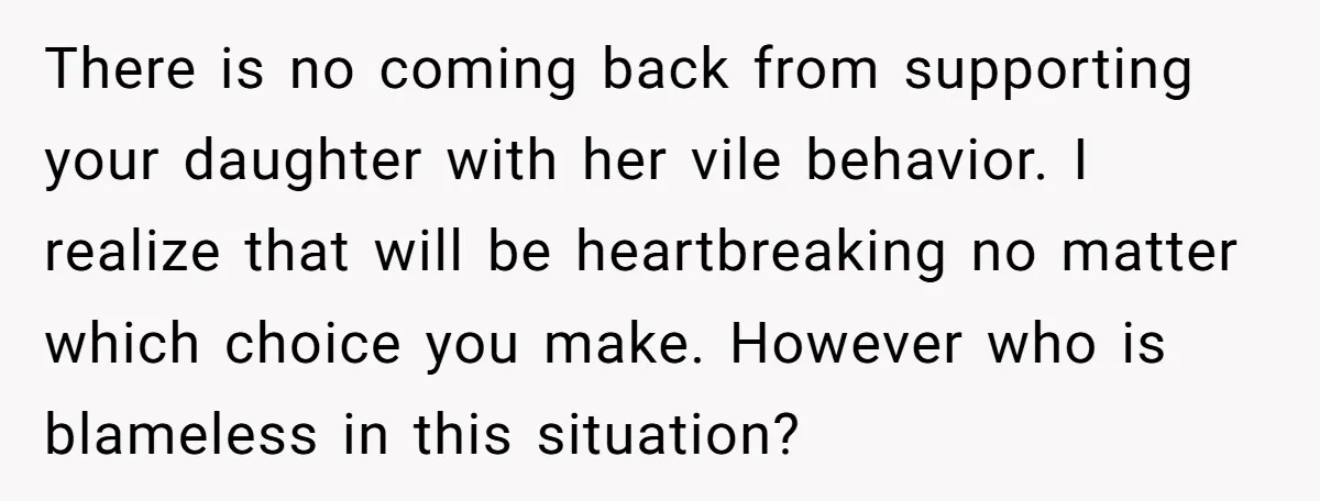 There is no coming back from supporting your daughter with her vile behavior. I realize that will be heartbreaking no matter which choice you make. However who is blameless in...