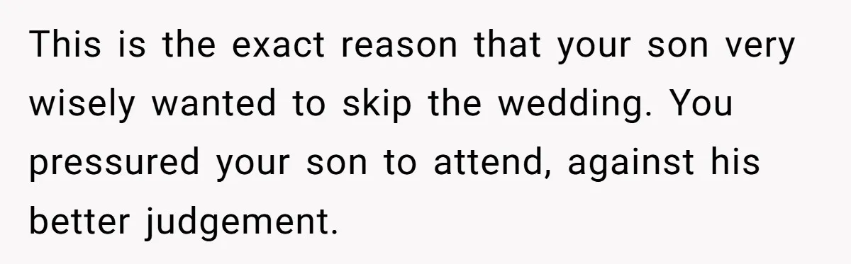 This is the exact reason that your son very wisely wanted to skip the wedding. You pressured your son to attend, against his better judgement.