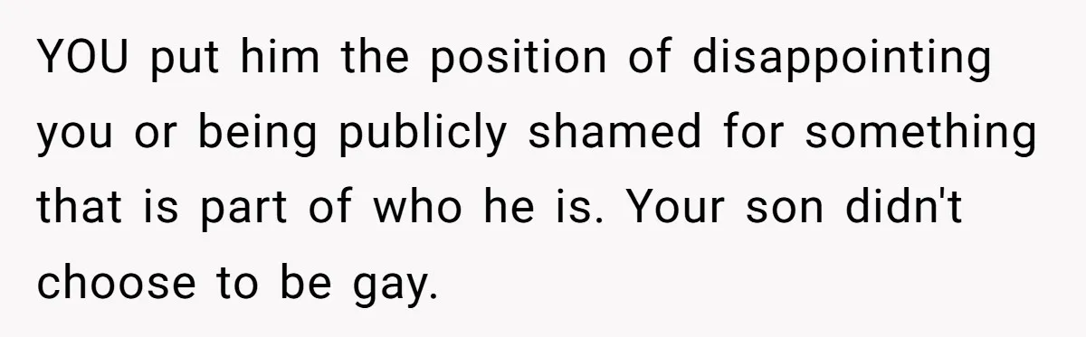 YOU put him the position of disappointing you or being publicly shamed for something that is part of who he is. Your son didn't choose to be gay.