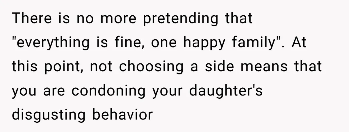 There is no more pretending that "everything is fine, one happy family". At this point, not choosing a side means that you are condoning your daughter's disgusting behavior