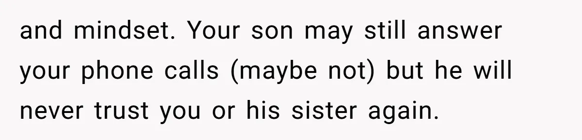 and mindset. Your son may still answer your phone calls (maybe not) but he will never trust you or his sister again.