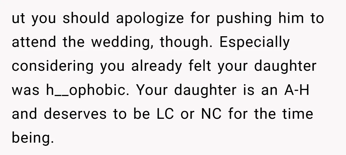 ut you should apologize for pushing him to attend the wedding, though. Especially considering you already felt your daughter was h__ophobic. Your daughter is an A-H and deserves to be...