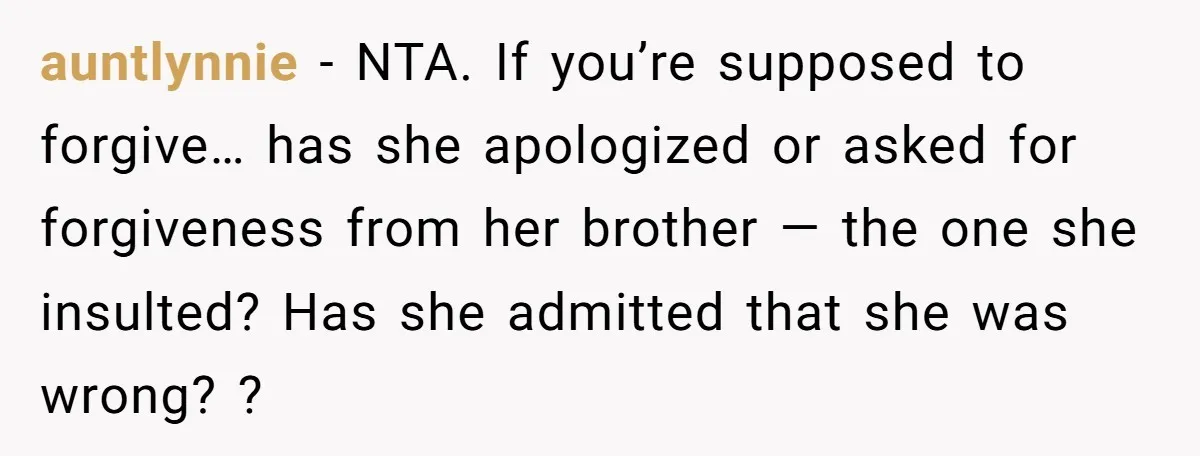 auntlynnie − NTA. If you’re supposed to forgive… has she apologized or asked for forgiveness from her brother — the one she insulted? Has she admitted that she was wrong?...