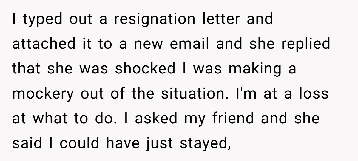 I typed out a resignation letter and attached it to a new email and she replied that she was shocked I was making a mockery out of the situation. I'm...