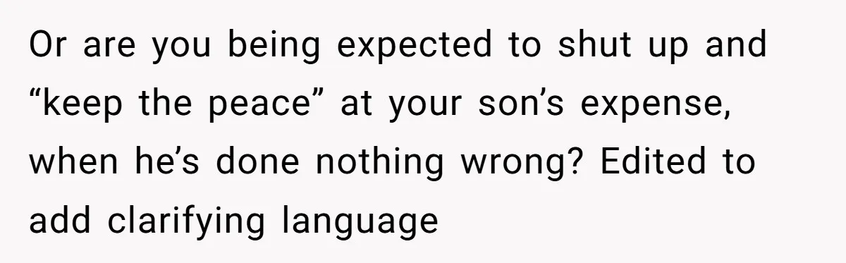Or are you being expected to shut up and “keep the peace” at your son’s expense, when he’s done nothing wrong? Edited to add clarifying language