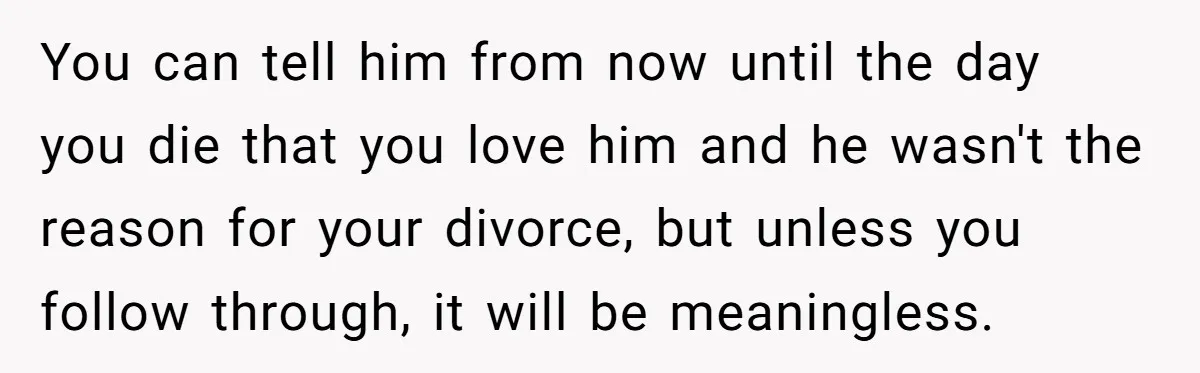 You can tell him from now until the day you die that you love him and he wasn't the reason for your divorce, but unless you follow through, it will...