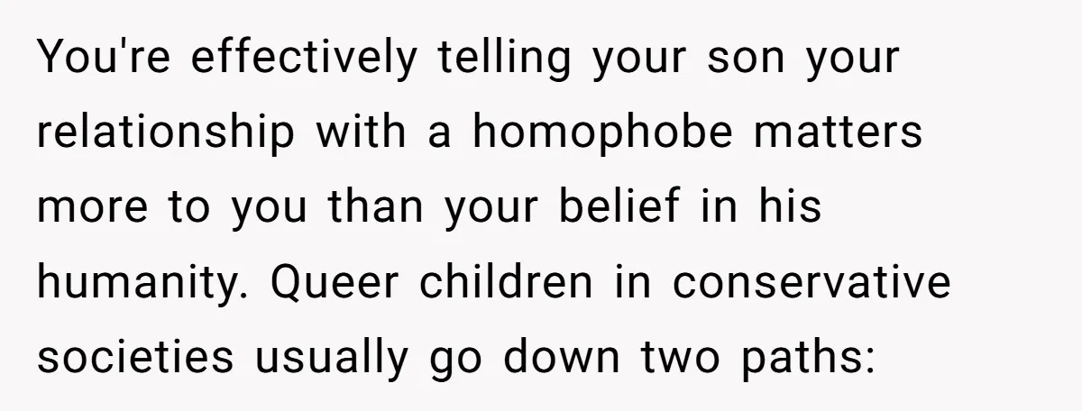 You're effectively telling your son your relationship with a homophobe matters more to you than your belief in his humanity. Queer children in conservative societies usually go down two paths: