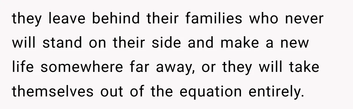 they leave behind their families who never will stand on their side and make a new life somewhere far away, or they will take themselves out of the equation entirely.