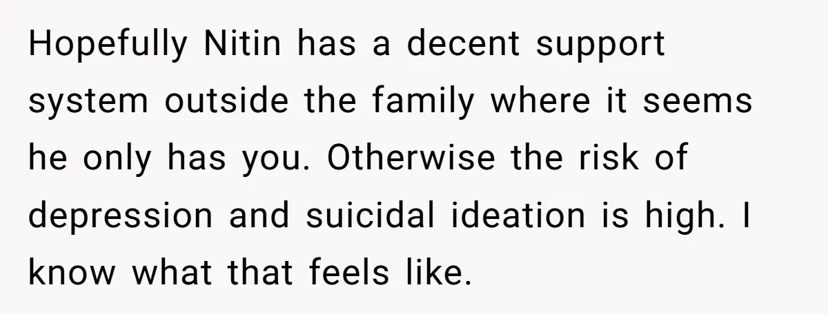 Hopefully Nitin has a decent support system outside the family where it seems he only has you. Otherwise the risk of depression and suicidal ideation is high. I know what...