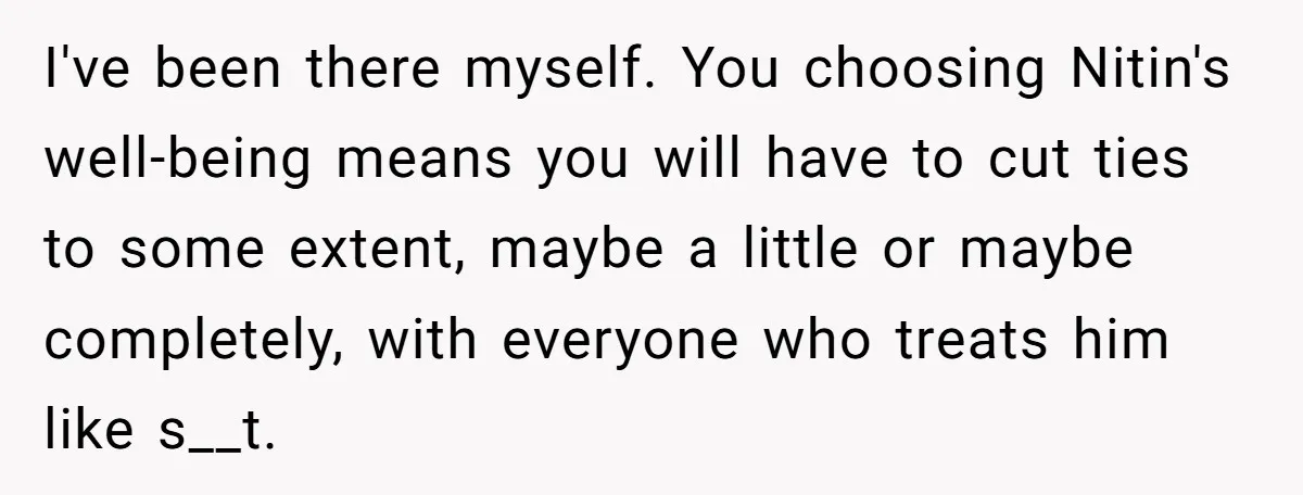 I've been there myself. You choosing Nitin's well-being means you will have to cut ties to some extent, maybe a little or maybe completely, with everyone who treats him like...
