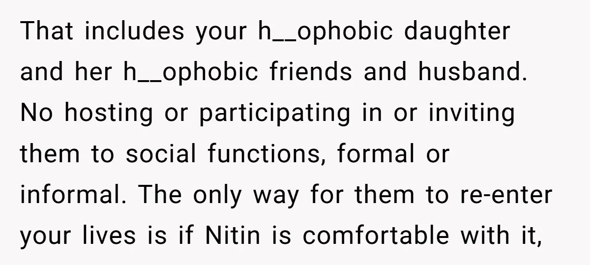 That includes your h__ophobic daughter and her h__ophobic friends and husband. No hosting or participating in or inviting them to social functions, formal or informal. The only way for them...
