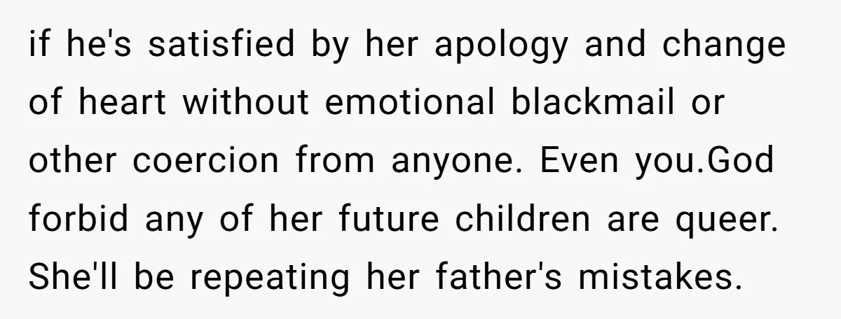 if he's satisfied by her apology and change of heart without emotional blackmail or other coercion from anyone. Even you.God forbid any of her future children are queer. She'll be...