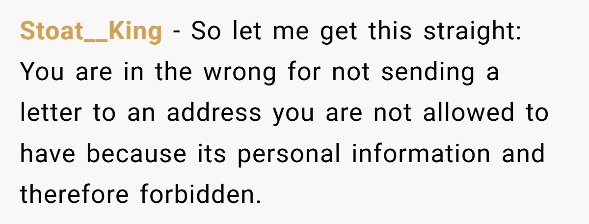 Stoat__King − So let me get this straight: You are in the wrong for not sending a letter to an address you are not allowed to have because its personal...