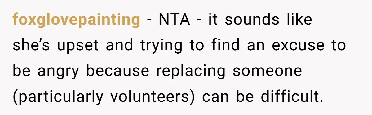 foxglovepainting − NTA - it sounds like she’s upset and trying to find an excuse to be angry because replacing someone (particularly volunteers) can be difficult.