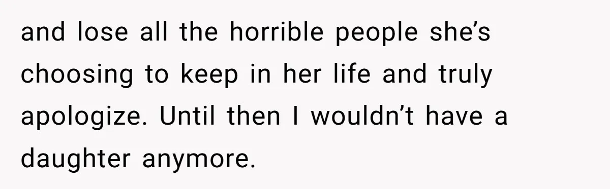 and lose all the horrible people she’s choosing to keep in her life and truly apologize. Until then I wouldn’t have a daughter anymore.