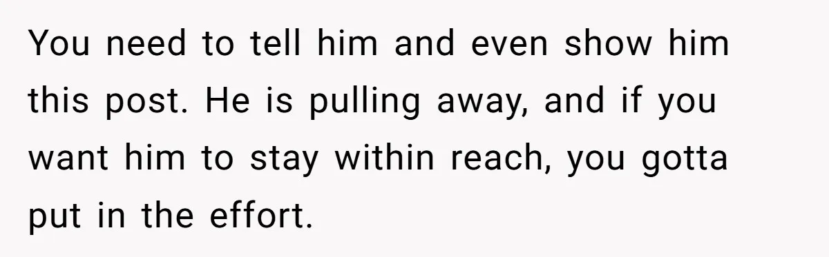 You need to tell him and even show him this post. He is pulling away, and if you want him to stay within reach, you gotta put in the effort.
