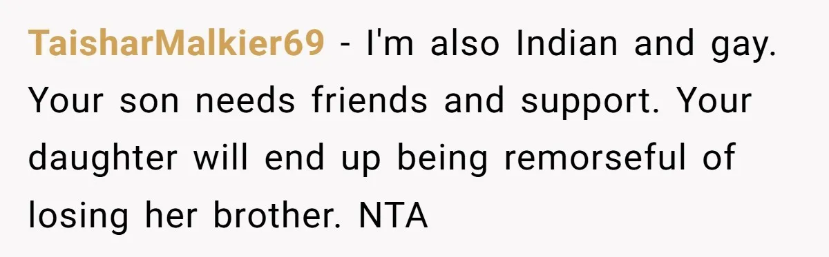 TaisharMalkier69 − I'm also Indian and gay. Your son needs friends and support. Your daughter will end up being remorseful of losing her brother. NTA