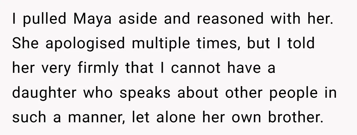 I pulled Maya aside and reasoned with her. She apologised multiple times, but I told her very firmly that I cannot have a daughter who speaks about other people in...