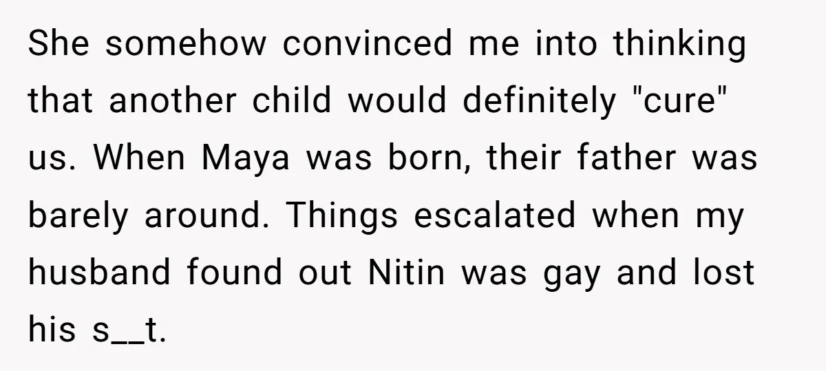 She somehow convinced me into thinking that another child would definitely "cure" us. When Maya was born, their father was barely around. Things escalated when my husband found out Nitin...