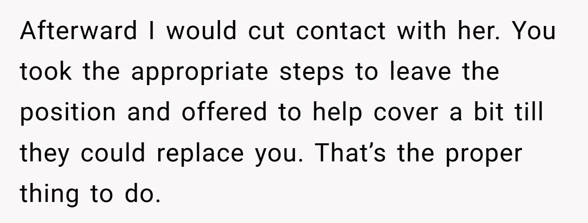 Afterward I would cut contact with her. You took the appropriate steps to leave the position and offered to help cover a bit till they could replace you. That’s the...