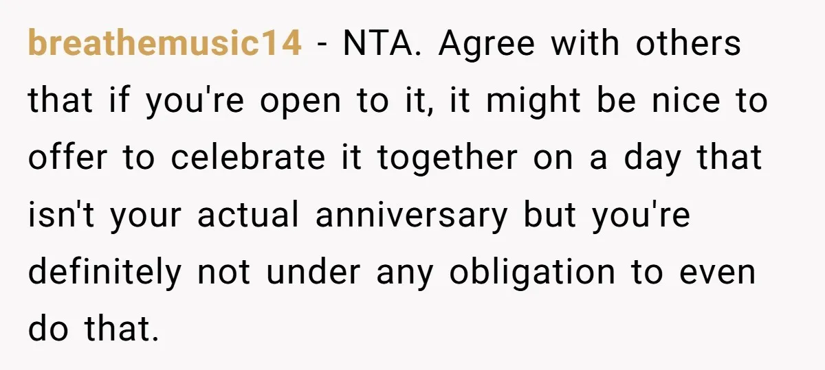 breathemusic14 − NTA. Agree with others that if you're open to it, it might be nice to offer to celebrate it together on a day that isn't your actual anniversary...