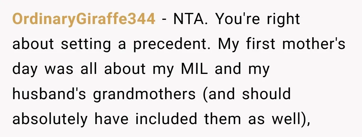 OrdinaryGiraffe344 − NTA. You're right about setting a precedent. My first mother's day was all about my MIL and my husband's grandmothers (and should absolutely have included them as well),