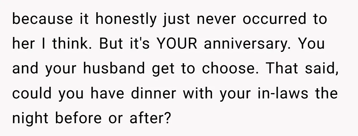 because it honestly just never occurred to her I think. But it's YOUR anniversary. You and your husband get to choose. That said, could you have dinner with your in-laws...