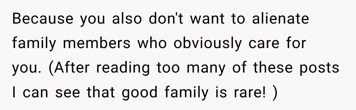 Because you also don't want to alienate family members who obviously care for you. (After reading too many of these posts I can see that good family is rare! )