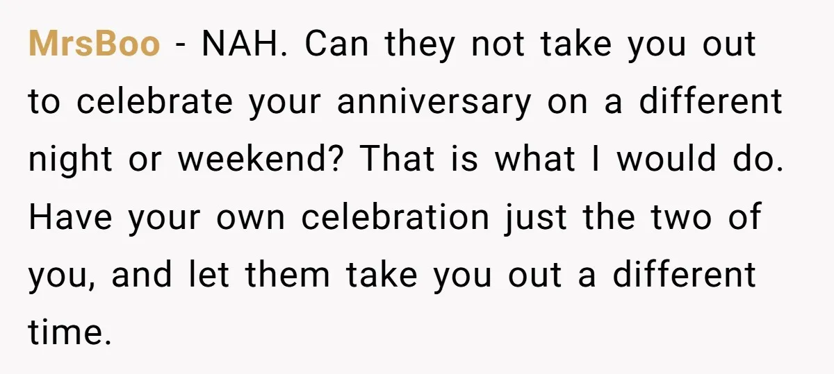 MrsBoo − NAH. Can they not take you out to celebrate your anniversary on a different night or weekend? That is what I would do. Have your own celebration just...