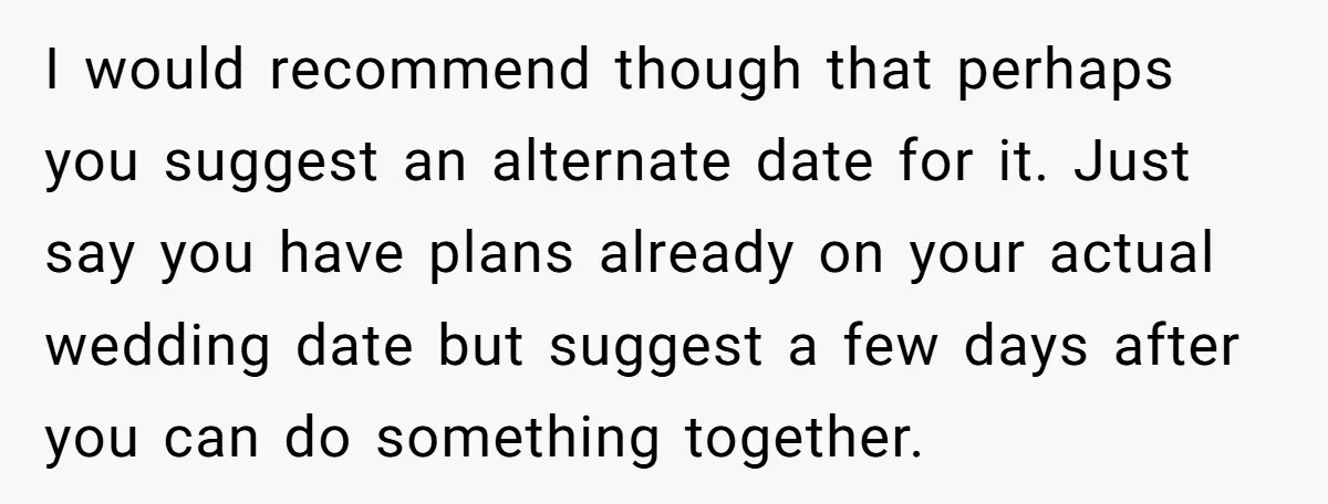 I would recommend though that perhaps you suggest an alternate date for it. Just say you have plans already on your actual wedding date but suggest a few days after...