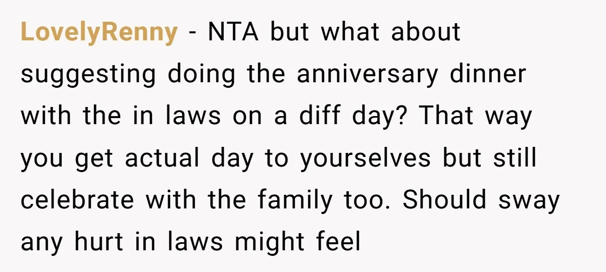 LovelyRenny − NTA but what about suggesting doing the anniversary dinner with the in laws on a diff day? That way you get actual day to yourselves but still celebrate...