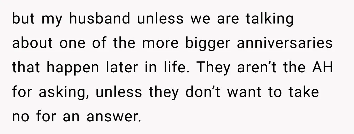 but my husband unless we are talking about one of the more bigger anniversaries that happen later in life. They aren’t the AH for asking, unless they don’t want to...