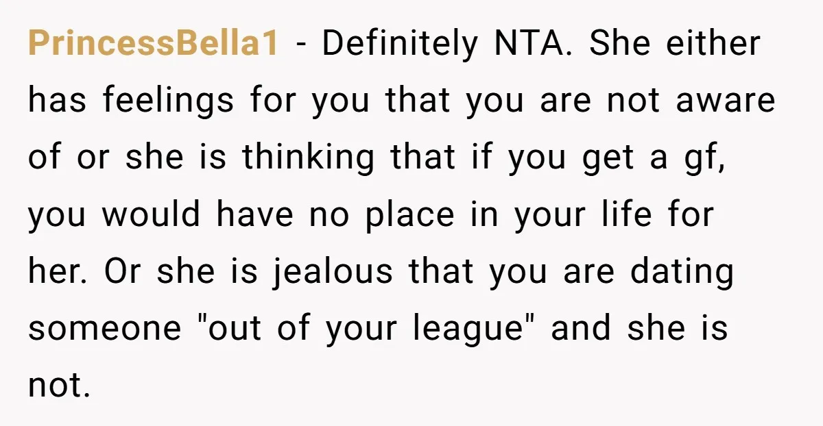 PrincessBella1 − Definitely NTA. She either has feelings for you that you are not aware of or she is thinking that if you get a gf, you would have no...